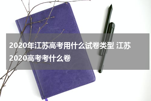 2020年江苏高考用什么试卷类型 江苏2020高考考什么卷