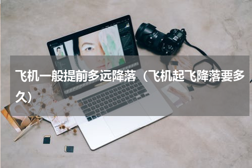 飞机一般提前多远降落（飞机起飞降落要多久）
