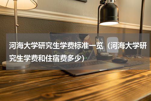 河海大学研究生学费标准一览（河海大学研究生学费和住宿费多少）