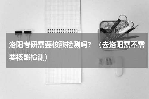 洛阳考研需要核酸检测吗？（去洛阳需不需要核酸检测）