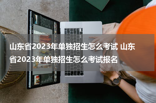 山东省2023年单独招生怎么考试 山东省2023年单独招生怎么考试报名