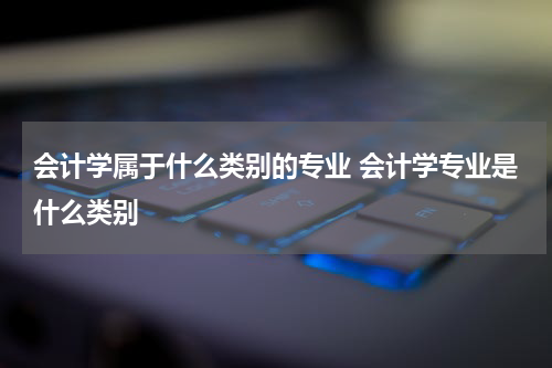会计学属于什么类别的专业 会计学专业是什么类别