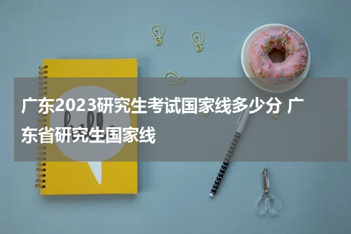 广东2023研究生考试国家线多少分 广东省研究生国家线