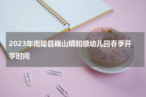 2023年南陵县籍山镇和顺幼儿园春季开学时间