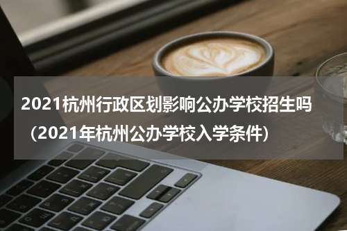 2021杭州行政区划影响公办学校招生吗（2021年杭州公办学校入学条件）