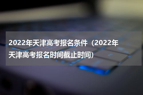 2022年天津高考报名条件（2022年天津高考报名时间截止时间）