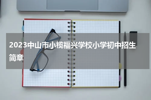2023中山市小榄福兴学校小学初中招生简章