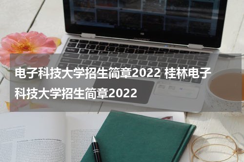 电子科技大学招生简章2022 桂林电子科技大学招生简章2022