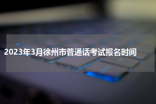 2023年3月徐州市普通话考试报名时间