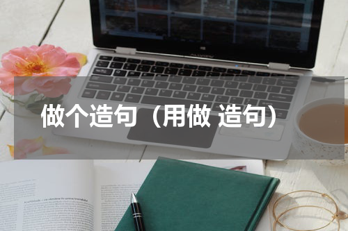 做个造句（用做 造句） 做的组词 做的造句