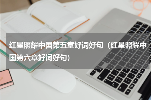 红星照耀中国第五章好词好句（红星照耀中国第六章好词好句）