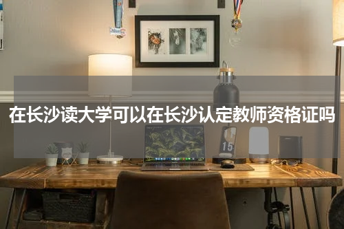 在长沙读大学可以在长沙认定教师资格证吗