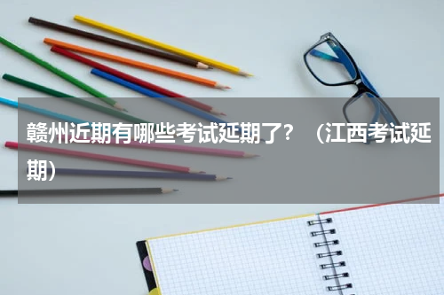 赣州近期有哪些考试延期了？（江西考试延期）