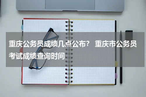 重庆公务员成绩几点公布？ 重庆市公务员考试成绩查询时间
