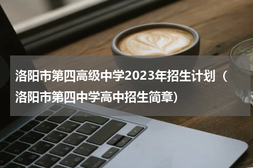 洛阳市第四高级中学2023年招生计划（洛阳市第四中学高中招生简章）