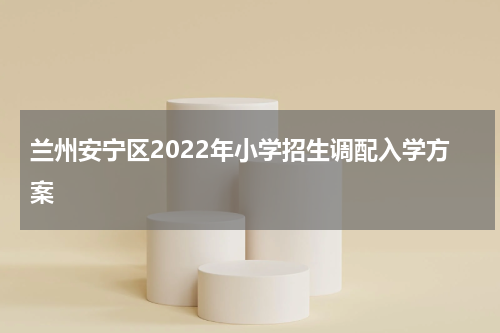 兰州安宁区2022年小学招生调配入学方案