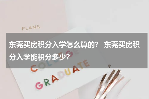 东莞买房积分入学怎么算的？ 东莞买房积分入学能积分多少?