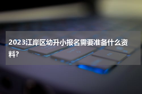 2023江岸区幼升小报名需要准备什么资料？