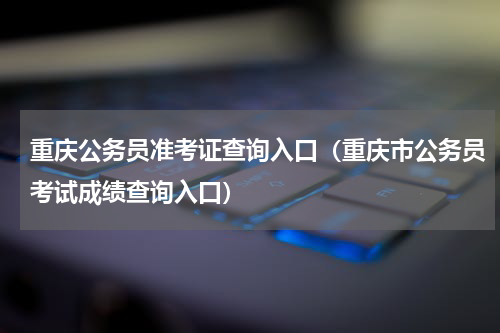 重庆公务员准考证查询入口（重庆市公务员考试成绩查询入口）