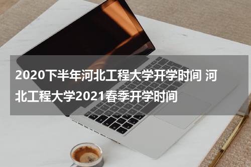 2020下半年河北工程大学开学时间 河北工程大学2021春季开学时间