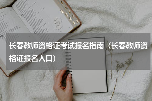 长春教师资格证考试报名指南（长春教师资格证报名入口）