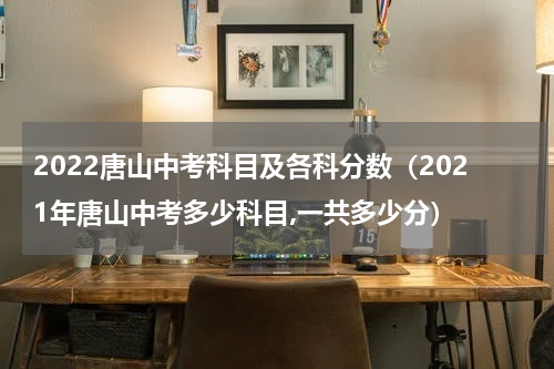 2022唐山中考科目及各科分数（2021年唐山中考多少科目,一共多少分）