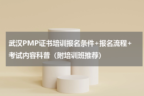 武汉PMP证书培训报名条件+报名流程+考试内容科普（附培训班推荐）