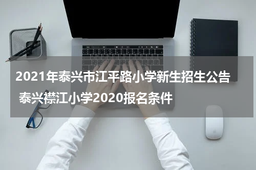 2021年泰兴市江平路小学新生招生公告 泰兴襟江小学2020报名条件