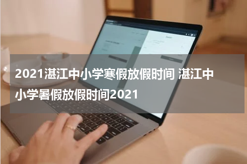 2021湛江中小学寒假放假时间 湛江中小学暑假放假时间2021