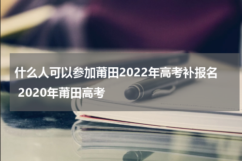 什么人可以参加莆田2022年高考补报名 2020年莆田高考