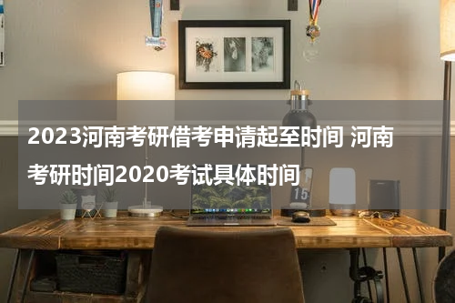 2023河南考研借考申请起至时间 河南考研时间2020考试具体时间