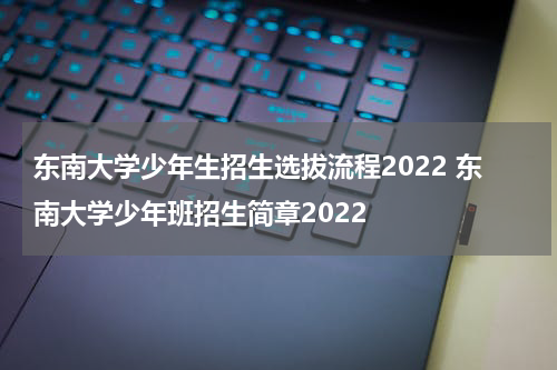 东南大学少年生招生选拔流程2022 东南大学少年班招生简章2022