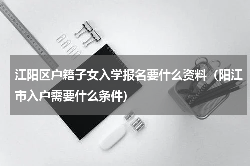 江阳区户籍子女入学报名要什么资料（阳江市入户需要什么条件）