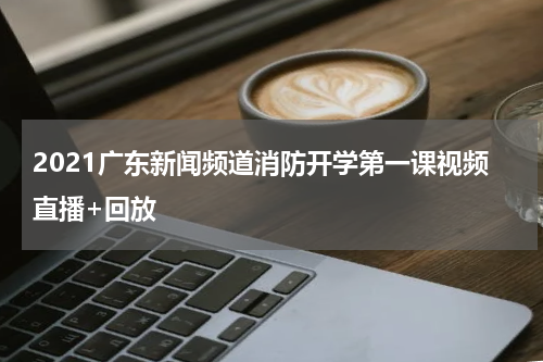 2021广东新闻频道消防开学第一课视频直播+回放