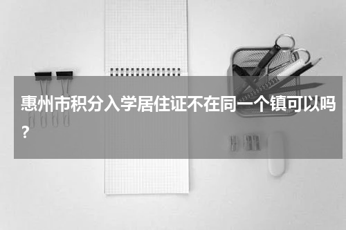 惠州市积分入学居住证不在同一个镇可以吗？
