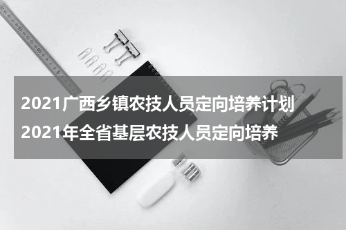 2021广西乡镇农技人员定向培养计划 2021年全省基层农技人员定向培养