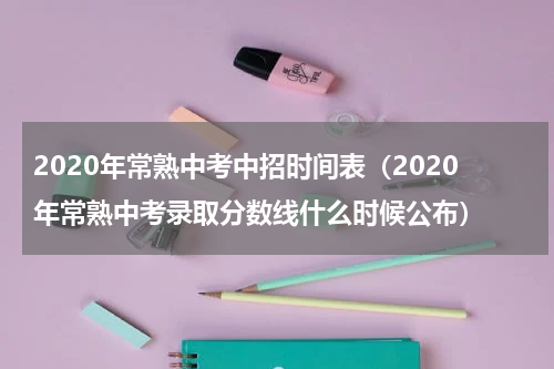 2020年常熟中考中招时间表（2020年常熟中考录取分数线什么时候公布）
