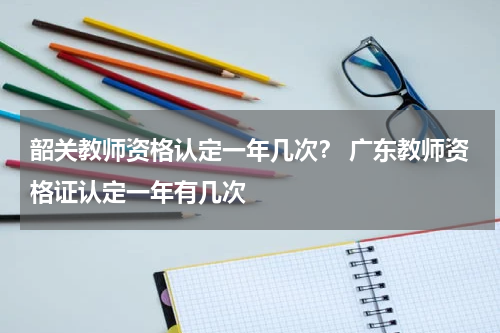 韶关教师资格认定一年几次？ 广东教师资格证认定一年有几次