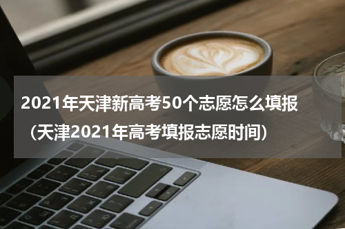 2021年天津新高考50个志愿怎么填报（天津2021年高考填报志愿时间）