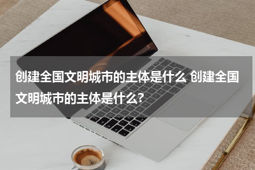 创建全国文明城市的主体是什么 创建全国文明城市的主体是什么?