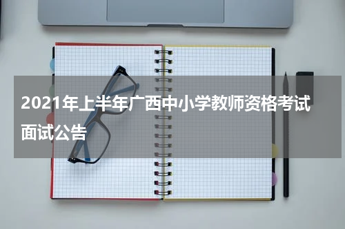 2021年上半年广西中小学教师资格考试面试公告