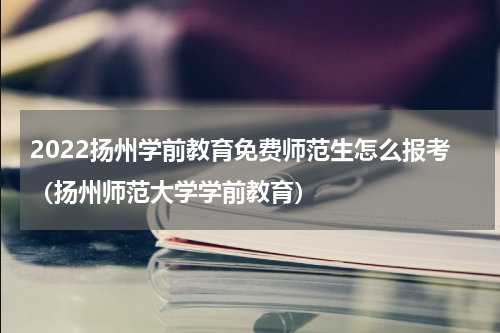 2022扬州学前教育免费师范生怎么报考（扬州师范大学学前教育）