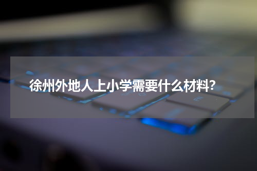  徐州外地人上小学需要什么材料？