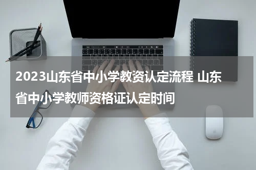 2023山东省中小学教资认定流程 山东省中小学教师资格证认定时间
