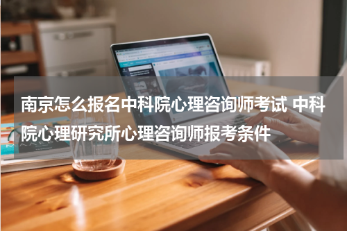 南京怎么报名中科院心理咨询师考试 中科院心理研究所心理咨询师报考条件