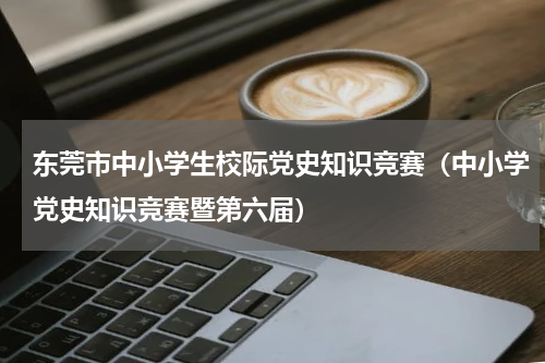 东莞市中小学生校际党史知识竞赛（中小学党史知识竞赛暨第六届）