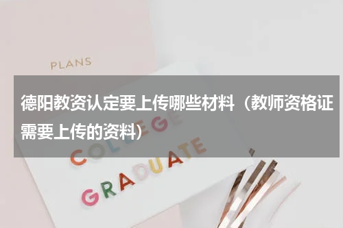 德阳教资认定要上传哪些材料（教师资格证需要上传的资料）