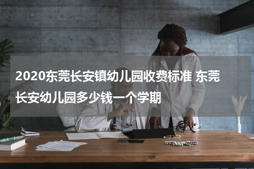 2020东莞长安镇幼儿园收费标准 东莞长安幼儿园多少钱一个学期
