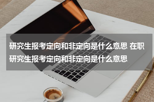 研究生报考定向和非定向是什么意思 在职研究生报考定向和非定向是什么意思