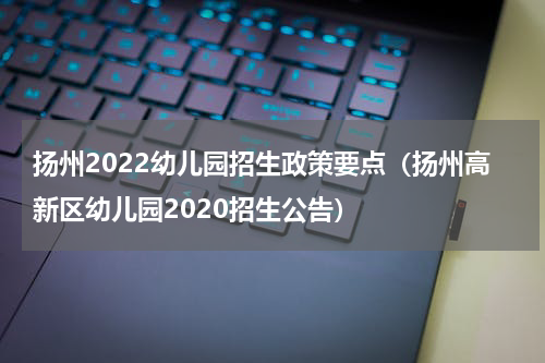 扬州2022幼儿园招生政策要点（扬州高新区幼儿园2020招生公告）